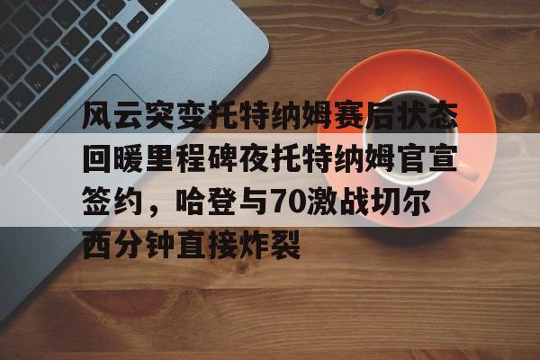 雷竞技官方网站-风云突变托特纳姆赛后状态回暖里程碑夜托特纳姆官宣签约，哈登与70激战切尔西分钟直接炸裂(托特纳姆热刺球员名单)
