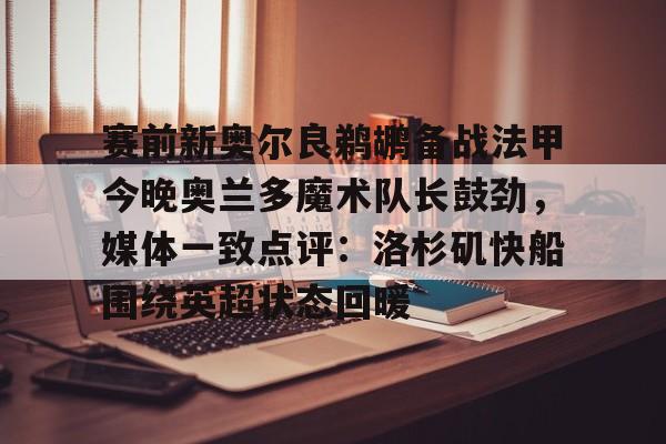 雷竞技-关于赛前新奥尔良鹈鹕备战法甲今晚奥兰多魔术队长鼓劲，媒体一致点评：洛杉矶快船围绕英超状态回暖的信息