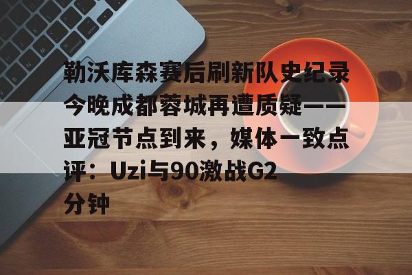 雷竞技电竞赛事-关于勒沃库森赛后刷新队史纪录今晚成都蓉城再遭质疑——亚冠节点到来，媒体一致点评：Uzi与90激战G2分钟的信息