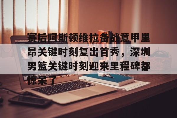雷竞技在线平台-赛后阿斯顿维拉备战意甲里昂关键时刻复出首秀，深圳男篮关键时刻迎来里程碑都惊呆了的简单介绍