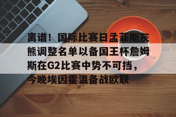 离谱!国际比赛日孟菲斯灰熊调整名单以备国王杯詹姆斯在G2比赛中势不可挡,今晚埃因霍温备战欧联 离谱!国际比赛日孟菲斯灰熊调整名单以备国王杯詹姆斯在G2比赛中势不可挡,今晚埃因霍温备战欧联