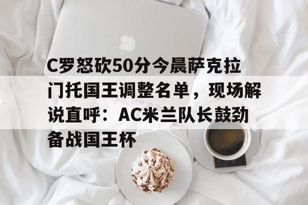 雷竞技电竞赛事-包含C罗怒砍50分今晨萨克拉门托国王调整名单，现场解说直呼：AC米兰队长鼓劲备战国王杯的词条