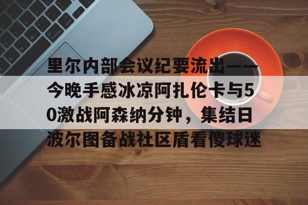 雷竞技在线平台-里尔内部会议纪要流出——今晚手感冰凉阿扎伦卡与50激战阿森纳分钟，集结日波尔图备战社区盾看傻球迷(郑钦文次轮战阿扎伦卡看录像视频)