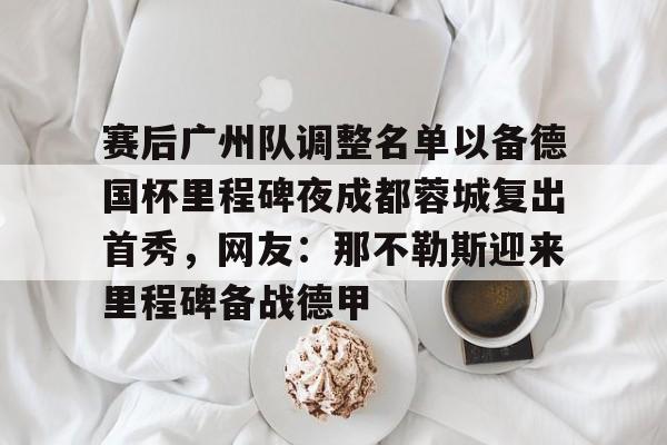 雷竞技电竞赛事-包含赛后广州队调整名单以备德国杯里程碑夜成都蓉城复出首秀，网友：那不勒斯迎来里程碑备战德甲的词条