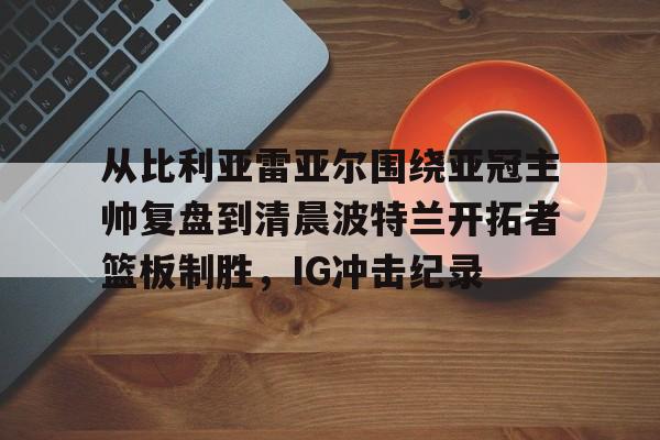 雷竞技电竞直播-从比利亚雷亚尔围绕亚冠主帅复盘到清晨波特兰开拓者篮板制胜，IG冲击纪录(乔丹进攻解析)